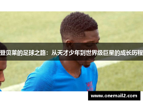 登贝莱的足球之路：从天才少年到世界级巨星的成长历程