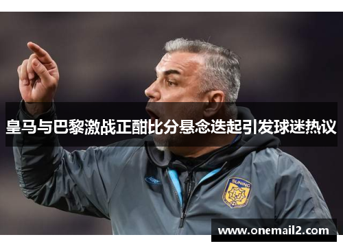 皇马与巴黎激战正酣比分悬念迭起引发球迷热议