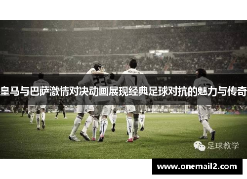 皇马与巴萨激情对决动画展现经典足球对抗的魅力与传奇