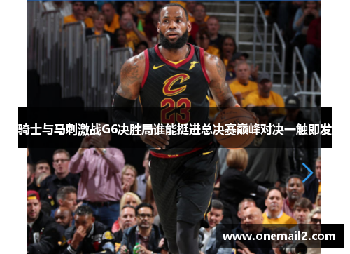 骑士与马刺激战G6决胜局谁能挺进总决赛巅峰对决一触即发