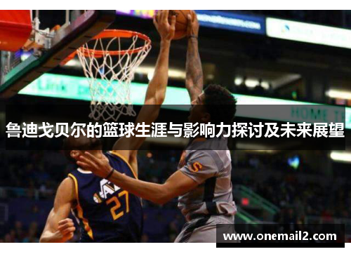 鲁迪戈贝尔的篮球生涯与影响力探讨及未来展望