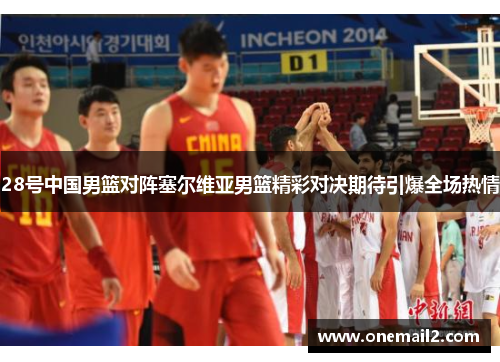 28号中国男篮对阵塞尔维亚男篮精彩对决期待引爆全场热情