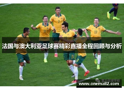法国与澳大利亚足球赛精彩直播全程回顾与分析